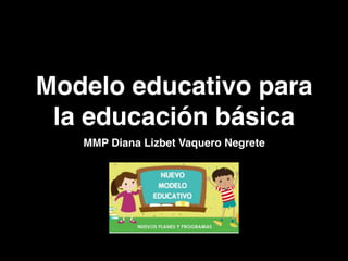 Modelo educativo para
la educación básica
MMP Diana Lizbet Vaquero Negrete
 