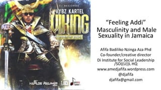 “Feeling Addi”
Masculinity and Male
Sexuality in Jamaica
Afifa Badiliko Nzinga Aza Phd
Co-founder/creative director
Di Institute for Social Leadership
/SO((U))L HQ
www.amedjafifa.wordpress.com
@djafifa
djafifa@gmail.com
 