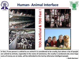 Human- Animal Interface
TOOArtificial&TOOFast!
In fact, if one person is unkind to an animal it is considered to be cruelty, but where a lot of people
are unkind to animals, especially in the name of commerce, the cruelty is condoned and, once large
sums of money are at stake, will be defended to the last by otherwise intelligent people
– Ruth Harrison
 