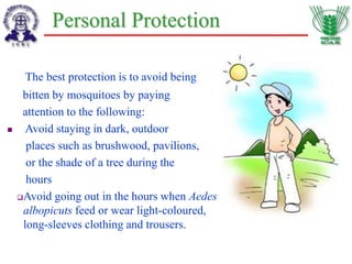 Personal Protection
The best protection is to avoid being
bitten by mosquitoes by paying
attention to the following:
 Avoid staying in dark, outdoor
places such as brushwood, pavilions,
or the shade of a tree during the
hours
Avoid going out in the hours when Aedes
albopicuts feed or wear light-coloured,
long-sleeves clothing and trousers.
 