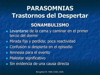 PARASOMNIAS
     Trastornos del Despertar
               SONAMBULISMO
   Levantarse de la cama y caminar en el primer
    tercio del dormir
   Mirada fija y perdida; poca reactividad
   Confusión si despierta en el episodio
   Amnesia para el evento
   Malestar significativo
   Sin evidencia de una causa directa
                  Broughton R, 1968; ICSD, 2005.
 