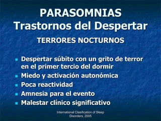 PARASOMNIAS
Trastornos del Despertar
         TERRORES NOCTURNOS

   Despertar súbito con un grito de terror
    en el primer tercio del dormir
   Miedo y activación autonómica
   Poca reactividad
   Amnesia para el evento
   Malestar clínico significativo
               International Clasification of Sleep
                         Disorders, 2005
 