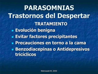 PARASOMNIAS
Trastornos del Despertar
              TRATAMIENTO
   Evolución benigna
   Evitar factores precipitantes
   Precauciones en torno a la cama
   Benzodiacepinas o Antidepresivos
    tricíclicos


               Mahowald M, 2000
 