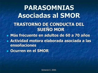 PARASOMNIAS
       Asociadas al SMOR
     TRASTORNO DE CONDUCTA DEL
             SUEÑO MOR
   Más frecuente en adultos de 60 a 70 años
   Actividad motora elaborada asociada a las
    ensoñaciones
   Ocurren en el SMOR



                   Schenck C, 2000.
 