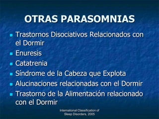 OTRAS PARASOMNIAS
   Trastornos Disociativos Relacionados con
    el Dormir
   Enuresis
   Catatrenia
   Síndrome de la Cabeza que Explota
   Alucinaciones relacionadas con el Dormir
   Trastorno de la Alimentación relacionado
    con el Dormir
                 International Classification of
                     Sleep Disorders, 2005
 
