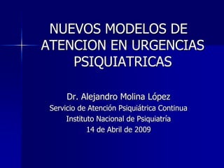 NUEVOS MODELOS DE
ATENCION EN URGENCIAS
    PSIQUIATRICAS

      Dr. Alejandro Molina López
 Servicio de Atención Psiquiátrica Continua
      Instituto Nacional de Psiquiatría
             14 de Abril de 2009
 