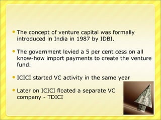  The

concept of venture capital was formally
introduced in India in 1987 by IDBI.

 The

government levied a 5 per cent cess on all
know-how import payments to create the venture
fund.

 ICICI
 Later

started VC activity in the same year

on ICICI floated a separate VC
company - TDICI

 