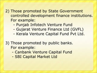 2) Those promoted by State Government
controlled development finance institutions.
For example:
- Punjab Infotech Venture Fund
- Gujarat Venture Finance Ltd (GVFL)
- Kerala Venture Capital Fund Pvt Ltd.
3) Those promoted by public banks.
For example:
- Canbank Venture Capital Fund
- SBI Capital Market Ltd

 
