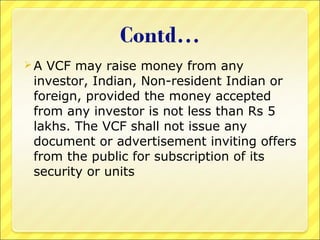 A

VCF may raise money from any
investor, Indian, Non-resident Indian or
foreign, provided the money accepted
from any investor is not less than Rs 5
lakhs. The VCF shall not issue any
document or advertisement inviting offers
from the public for subscription of its
security or units

 