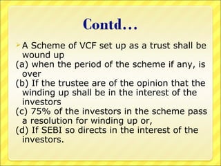 A

Scheme of VCF set up as a trust shall be
wound up
(a) when the period of the scheme if any, is
over
(b) If the trustee are of the opinion that the
winding up shall be in the interest of the
investors
(c) 75% of the investors in the scheme pass
a resolution for winding up or,
(d) If SEBI so directs in the interest of the
investors.

 