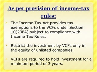 

The Income Tax Act provides tax
exemptions to the VCFs under Section
10(23FA) subject to compliance with
Income Tax Rules.



Restrict the investment by VCFs only in
the equity of unlisted companies.



VCFs are required to hold investment for a
minimum period of 3 years.

 