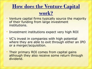 

Venture capital firms typically source the majority
of their funding from large investment
institutions.



Investment institutions expect very high ROI



VC’s invest in companies with high potential
where they are able to exit through either an IPO
or a merger/acquisition.



Their primary ROI comes from capital gains
although they also receive some return through
dividend.

 