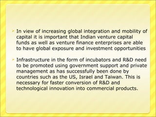 

In view of increasing global integration and mobility of
capital it is important that Indian venture capital
funds as well as venture finance enterprises are able
to have global exposure and investment opportunities



Infrastructure in the form of incubators and R&D need
to be promoted using government support and private
management as has successfully been done by
countries such as the US, Israel and Taiwan. This is
necessary for faster conversion of R&D and
technological innovation into commercial products.

 