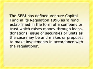 The SEBI has defined Venture Capital
Fund in its Regulation 1996 as ‘a fund
established in the form of a company or
trust which raises money through loans,
donations, issue of securities or units as
the case may be and makes or proposes
to make investments in accordance with
the regulations’.

 