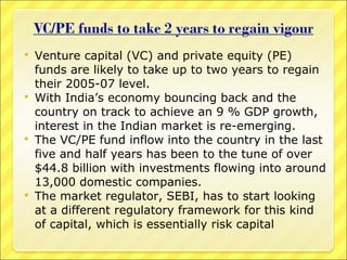 







Venture capital (VC) and private equity (PE)
funds are likely to take up to two years to regain
their 2005-07 level.
With India’s economy bouncing back and the
country on track to achieve an 9 % GDP growth,
interest in the Indian market is re-emerging.
The VC/PE fund inflow into the country in the last
five and half years has been to the tune of over
$44.8 billion with investments flowing into around
13,000 domestic companies.
The market regulator, SEBI, has to start looking
at a different regulatory framework for this kind
of capital, which is essentially risk capital

 