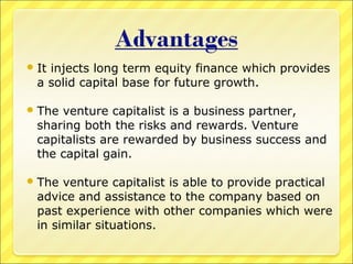  It

injects long term equity finance which provides
a solid capital base for future growth.

 The

venture capitalist is a business partner,
sharing both the risks and rewards. Venture
capitalists are rewarded by business success and
the capital gain.

 The

venture capitalist is able to provide practical
advice and assistance to the company based on
past experience with other companies which were
in similar situations.

 