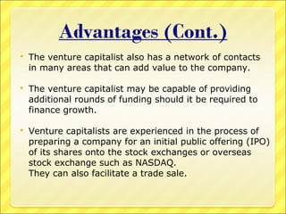 

The venture capitalist also has a network of contacts
in many areas that can add value to the company.



The venture capitalist may be capable of providing
additional rounds of funding should it be required to
finance growth.



Venture capitalists are experienced in the process of
preparing a company for an initial public offering (IPO)
of its shares onto the stock exchanges or overseas
stock exchange such as NASDAQ.
They can also facilitate a trade sale.

 
