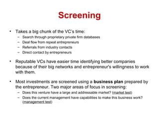 Screening
• Takes a big chunk of the VC’s time:
– Search through proprietary private firm databases
– Deal flow from repeat entrepreneurs
– Referrals from industry contacts
– Direct contact by entrepreneurs
• Reputable VCs have easier time identifying better companies
because of their big networks and entrepreneur's willingness to work
with them.
• Most investments are screened using a business plan prepared by
the entrepreneur. Two major areas of focus in screening:
– Does this venture have a large and addressable market? (market test)
– Does the current management have capabilities to make this business work?
(management test)
 