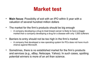 Market test
• Main focus: Possibility of exit with an IPO within 5 year with a
valuation of several hundred million dollars
• The market for the firm’s products should be big enough
– A company developing a drug to treat breast cancer is likely to have a bigger
market than a company developing a drug for a disease with only 1,000 sufferers
• Barriers to entry should not be too high in the firm’s market
– A company that developed a new operating system for PCs does not have much
chance against Microsoft.
• Sometimes, there is no established market for the firm’s products
and services (e.g., eBay, Netscape, Yahoo). In such cases, spotting
potential winners is more of an art than science.
 