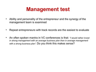 Management test
• Ability and personality of the entrepreneur and the synergy of the
management team is examined
• Repeat entrepreneurs with track records are the easiest to evaluate
• An often spoken mantra in VC conferences is that: “I would rather invest
in strong management with an average business plan than in average management
with a strong business plan”. Do you think this makes sense?
 