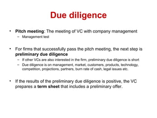 Due diligence
• Pitch meeting: The meeting of VC with company management
– Management test
• For firms that successfully pass the pitch meeting, the next step is
preliminary due diligence
– If other VCs are also interested in the firm, preliminary due diligence is short
– Due diligence is on management, market, customers, products, technology,
competition, projections, partners, burn rate of cash, legal issues etc.
• If the results of the preliminary due diligence is positive, the VC
prepares a term sheet that includes a preliminary offer.
 