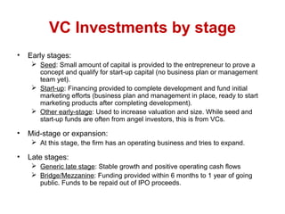 VC Investments by stage
• Early stages:
 Seed: Small amount of capital is provided to the entrepreneur to prove a
concept and qualify for start-up capital (no business plan or management
team yet).
 Start-up: Financing provided to complete development and fund initial
marketing efforts (business plan and management in place, ready to start
marketing products after completing development).
 Other early-stage: Used to increase valuation and size. While seed and
start-up funds are often from angel investors, this is from VCs.
• Mid-stage or expansion:
 At this stage, the firm has an operating business and tries to expand.
• Late stages:
 Generic late stage: Stable growth and positive operating cash flows
 Bridge/Mezzanine: Funding provided within 6 months to 1 year of going
public. Funds to be repaid out of IPO proceeds.
 