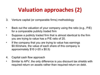 Valuation approaches (2)
3. Venture capital (or comparable firms) methodology
• Back out the valuation of your company using the ratio (e.g., P/E)
for a comparable publicly traded firm
• Suppose a publicly traded firm that is almost identical to the firm
you are trying to value has a P/E ratio of 20.
• If the company that you are trying to value has earnings
$0.50/share, the value of each share of this company is
approximately $10 (=20 x $0.5)
4. Capital cash flow approach
• Similar to APV, the only difference is you discount tax shields with
required return on assets rather than required return on debt.
 