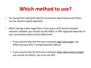 Which method to use?
• For young firms with great deal of uncertainty about future cash flows,
use the venture capital approach.
• When valuing a later stage firms, if you want a DCF-based valuation
estimate, whether you should use the WACC or APV approach depends on
your assumptions about future debt levels:
– If you assume that the firm has a constant debt ratio target, use
WACC because APV is computationally difficult
– If you assume that the firm has a constant dollar debt amount target,
you cannot use WACC, you must use APV
 