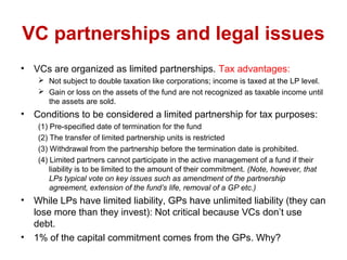 VC partnerships and legal issues
• VCs are organized as limited partnerships. Tax advantages:
 Not subject to double taxation like corporations; income is taxed at the LP level.
 Gain or loss on the assets of the fund are not recognized as taxable income until
the assets are sold.
• Conditions to be considered a limited partnership for tax purposes:
(1) Pre-specified date of termination for the fund
(2) The transfer of limited partnership units is restricted
(3) Withdrawal from the partnership before the termination date is prohibited.
(4) Limited partners cannot participate in the active management of a fund if their
liability is to be limited to the amount of their commitment. (Note, however, that
LPs typical vote on key issues such as amendment of the partnership
agreement, extension of the fund’s life, removal of a GP etc.)
• While LPs have limited liability, GPs have unlimited liability (they can
lose more than they invest): Not critical because VCs don’t use
debt.
• 1% of the capital commitment comes from the GPs. Why?
 