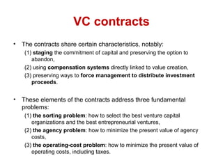 VC contracts
• The contracts share certain characteristics, notably:
(1) staging the commitment of capital and preserving the option to
abandon,
(2) using compensation systems directly linked to value creation,
(3) preserving ways to force management to distribute investment
proceeds.
• These elements of the contracts address three fundamental
problems:
(1) the sorting problem: how to select the best venture capital
organizations and the best entrepreneurial ventures,
(2) the agency problem: how to minimize the present value of agency
costs,
(3) the operating-cost problem: how to minimize the present value of
operating costs, including taxes.
 