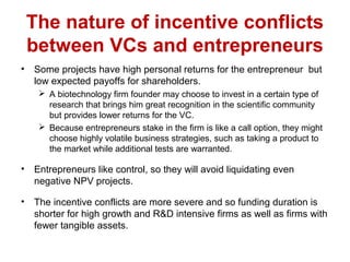 The nature of incentive conflicts
between VCs and entrepreneurs
• Some projects have high personal returns for the entrepreneur but
low expected payoffs for shareholders.
 A biotechnology firm founder may choose to invest in a certain type of
research that brings him great recognition in the scientific community
but provides lower returns for the VC.
 Because entrepreneurs stake in the firm is like a call option, they might
choose highly volatile business strategies, such as taking a product to
the market while additional tests are warranted.
• Entrepreneurs like control, so they will avoid liquidating even
negative NPV projects.
• The incentive conflicts are more severe and so funding duration is
shorter for high growth and R&D intensive firms as well as firms with
fewer tangible assets.
 
