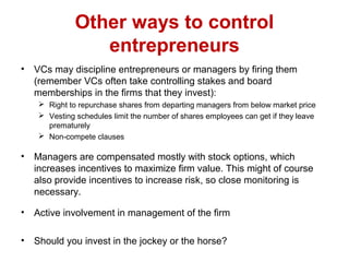Other ways to control
entrepreneurs
• VCs may discipline entrepreneurs or managers by firing them
(remember VCs often take controlling stakes and board
memberships in the firms that they invest):
 Right to repurchase shares from departing managers from below market price
 Vesting schedules limit the number of shares employees can get if they leave
prematurely
 Non-compete clauses
• Managers are compensated mostly with stock options, which
increases incentives to maximize firm value. This might of course
also provide incentives to increase risk, so close monitoring is
necessary.
• Active involvement in management of the firm
• Should you invest in the jockey or the horse?
 