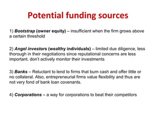 Potential funding sources
1) Bootstrap (owner equity) – insufficient when the firm grows above
a certain threshold
2) Angel investors (wealthy individuals) – limited due diligence, less
thorough in their negotiations since reputational concerns are less
important, don’t actively monitor their investments
3) Banks – Reluctant to lend to firms that burn cash and offer little or
no collateral. Also, entrepreneurial firms value flexibility and thus are
not very fond of bank loan covenants.
4) Corporations – a way for corporations to beat their competitors
 