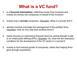 What is a VC fund?
1. is a financial intermediary, collecting money from investors and
invests the money into companies on behalf of the investors
2. invests only in private companies. (Question: What is a private firm?)
3. actively monitors and helps the management of the portfolio firms
(Question: How do VCs help their portfolio firms?)
4. mainly focuses on maximizing financial return by exiting through a sale
or an initial public offering (IPO). (Question: So, what are the necessary
conditions for the development of the VC sector in a country?)
5. invests to fund internal growth of companies, rather than helping firms
grow through acquisitions.
 