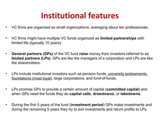 Institutional features
• VC firms are organized as small organizations, averaging about ten professionals.
• VC firms might have multiple VC funds organized as limited partnerships with
limited life (typically 10 years).
• General partners (GPs) of the VC fund raise money from investors referred to as
limited partners (LPs). GPs are like the managers of a corporation and LPs are like
the shareholders.
• LPs include institutional investors such as pension funds, university endowments,
foundations (most loyal), large corporations, and fund-of-funds.
• LPs promise GPs to provide a certain amount of capital (committed capital) and
when GPs need the funds they do capital calls, drawdowns, or takedowns.
• During the first 5 years of the fund (investment period) GPs make investments and
during the remaining 5 years they try to exit investments and return profits to LPs.
 