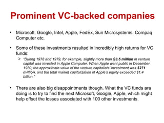 Prominent VC-backed companies
• Microsoft, Google, Intel, Apple, FedEx, Sun Microsystems, Compaq
Computer etc.
• Some of these investments resulted in incredibly high returns for VC
funds:
 “During 1978 and 1979, for example, slightly more than S3.5 million in venture
capital was invested in Apple Computer. When Apple went public in December
1980, the approximate value of the venture capitalists’ investment was $271
million, and the total market capitalization of Apple’s equity exceeded $1.4
billion.”
• There are also big disappointments though. What the VC funds are
doing is to try to find the next Microsoft, Google, Apple, which might
help offset the losses associated with 100 other investments.
 