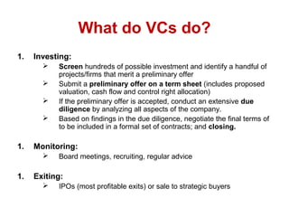 What do VCs do?
1. Investing:
 Screen hundreds of possible investment and identify a handful of
projects/firms that merit a preliminary offer
 Submit a preliminary offer on a term sheet (includes proposed
valuation, cash flow and control right allocation)
 If the preliminary offer is accepted, conduct an extensive due
diligence by analyzing all aspects of the company.
 Based on findings in the due diligence, negotiate the final terms of
to be included in a formal set of contracts; and closing.
1. Monitoring:
 Board meetings, recruiting, regular advice
1. Exiting:
 IPOs (most profitable exits) or sale to strategic buyers
 