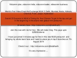 Vidcomm plan, vidcomm India, vidcomm leader, videcomm business
World's First Video Email Ad Exchange MLM !!! Delhi, Mumbai, Noida, Kolkata,
Chennai, Pune, Jaipur, Hyderabad
Secret Of Success In MLM is Timing.It’s Your Chance To get In the top and get
in the beginning in this brand new global mlm prelaunch.
All details Here : http://vidcommx.com/@siddharth
Join this now with me for free . We will make it big .This pays upto
$2500/referral.
I have just joined it minutes ago for free in this new MLM prelaunch and
bringing my whole team here and I want to place you in top.It launches on 7th
August 2014
Check it out : http://vidcommx.com/@siddharth
It’s very impressive ....
 