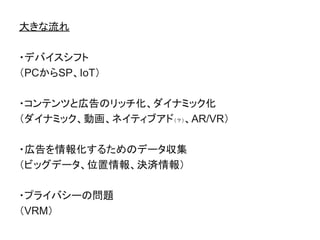 大きな流れ
・デバイスシフト
（PCからSP、IoT）
・コンテンツと広告のリッチ化、ダイナミック化
（ダイナミック、動画、ネイティブアド（？）、AR/VR）
・広告を情報化するためのデータ収集
（ビッグデータ、位置情報、決済情報）
・プライバシーの問題
（VRM）
 