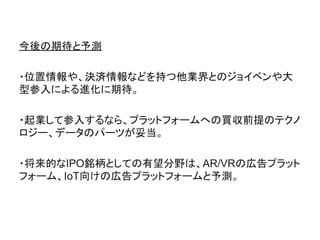 今後の期待と予測
・位置情報や、決済情報などを持つ他業界とのジョイベンや大
型参入による進化に期待。
・起業して参入するなら、プラットフォームへの買収前提のテクノ
ロジー、データのパーツが妥当。
・将来的なIPO銘柄としての有望分野は、AR/VRの広告プラット
フォーム、IoT向けの広告プラットフォームと予測。
 
