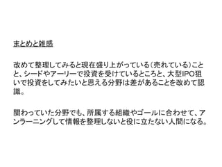 まとめと雑感
改めて整理してみると現在盛り上がっている（売れている）こと
と、シードやアーリーで投資を受けているところと、大型IPO狙
いで投資をしてみたいと思える分野は差があることを改めて認
識。
関わっていた分野でも、所属する組織やゴールに合わせて、ア
ンラーニングして情報を整理しないと役に立たない人間になる。
 