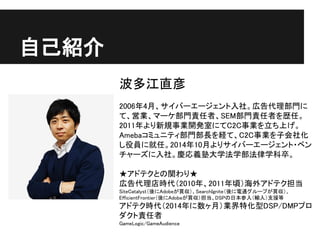 自己紹介
波多江直彦
2006年4月、サイバーエージェント入社。広告代理部門に
て、営業、マーケ部門責任者、SEM部門責任者を歴任。
2011年より新規事業開発室にてC2C事業を立ち上げ。
Amebaコミュニティ部門部長を経て、C2C事業を子会社化
し役員に就任。2014年10月よりサイバーエージェント・ベン
チャーズに入社。慶応義塾大学法学部法律学科卒。
★アドテクとの関わり★
広告代理店時代（2010年、2011年頃）海外アドテク担当
SiteCatalyst（後にAdobeが買収）、SearchIgnite（後に電通グループが買収）、
EfficientFrontier（後にAdobeが買収）担当、DSPの日本参入（輸入）支援等
アドテク時代（2014年に数ヶ月）業界特化型DSP/DMPプロ
ダクト責任者
GameLogic/GameAudience
 