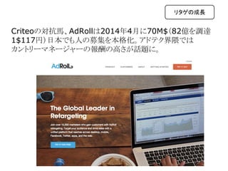 Criteoの対抗馬、AdRollは2014年4月に70M$（82億を調達　
1$117円）日本でも人の募集を本格化。アドテク界隈では
カントリーマネージャーの報酬の高さが話題に。
リタゲの成長
 