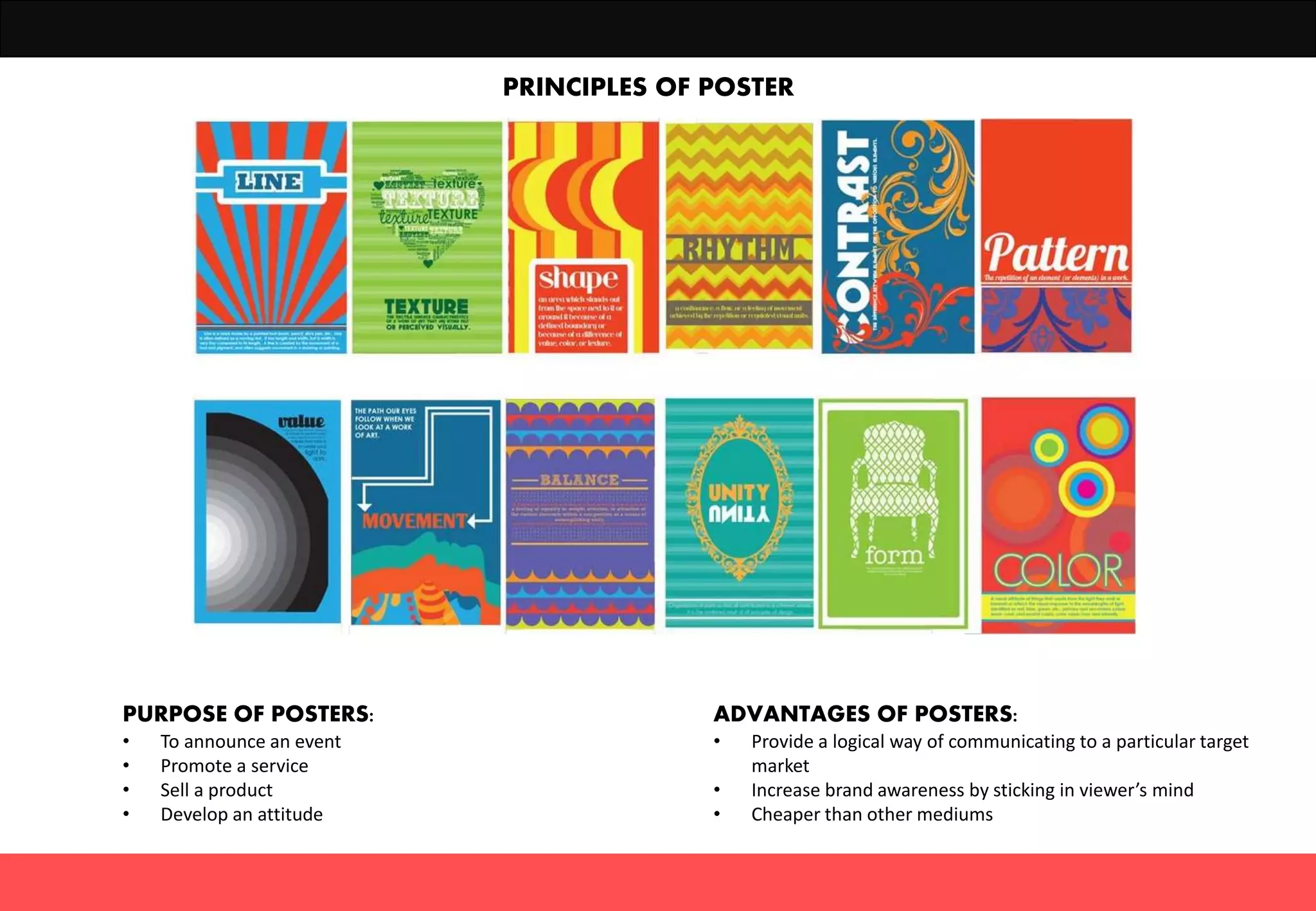 PRINCIPLES OF POSTER
PURPOSE OF POSTERS:
• To announce an event
• Promote a service
• Sell a product
• Develop an attitude
ADVANTAGES OF POSTERS:
• Provide a logical way of communicating to a particular target
market
• Increase brand awareness by sticking in viewer’s mind
• Cheaper than other mediums
 