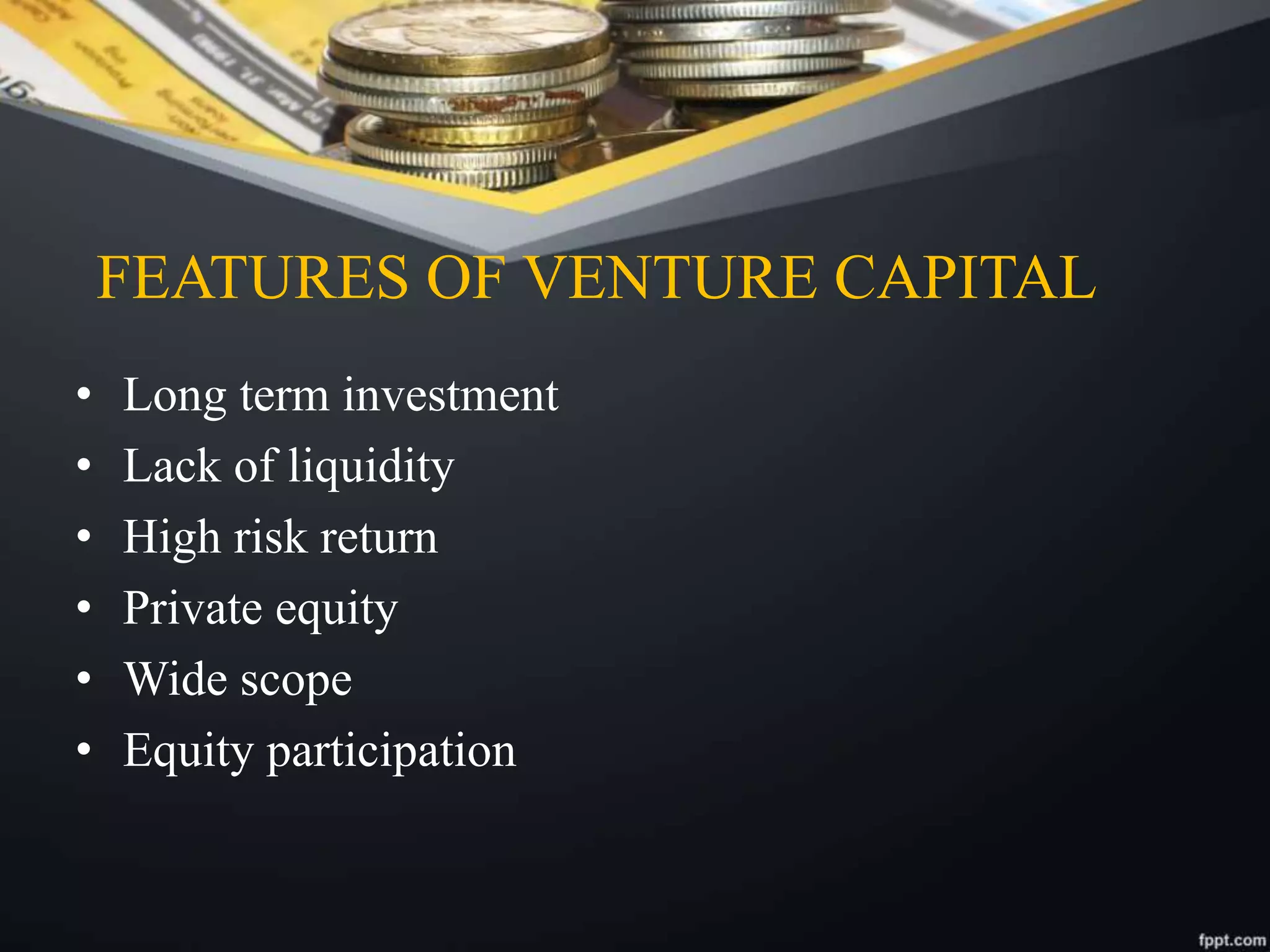 FEATURES OF VENTURE CAPITAL
• Long term investment
• Lack of liquidity
• High risk return
• Private equity
• Wide scope
• Equity participation
 