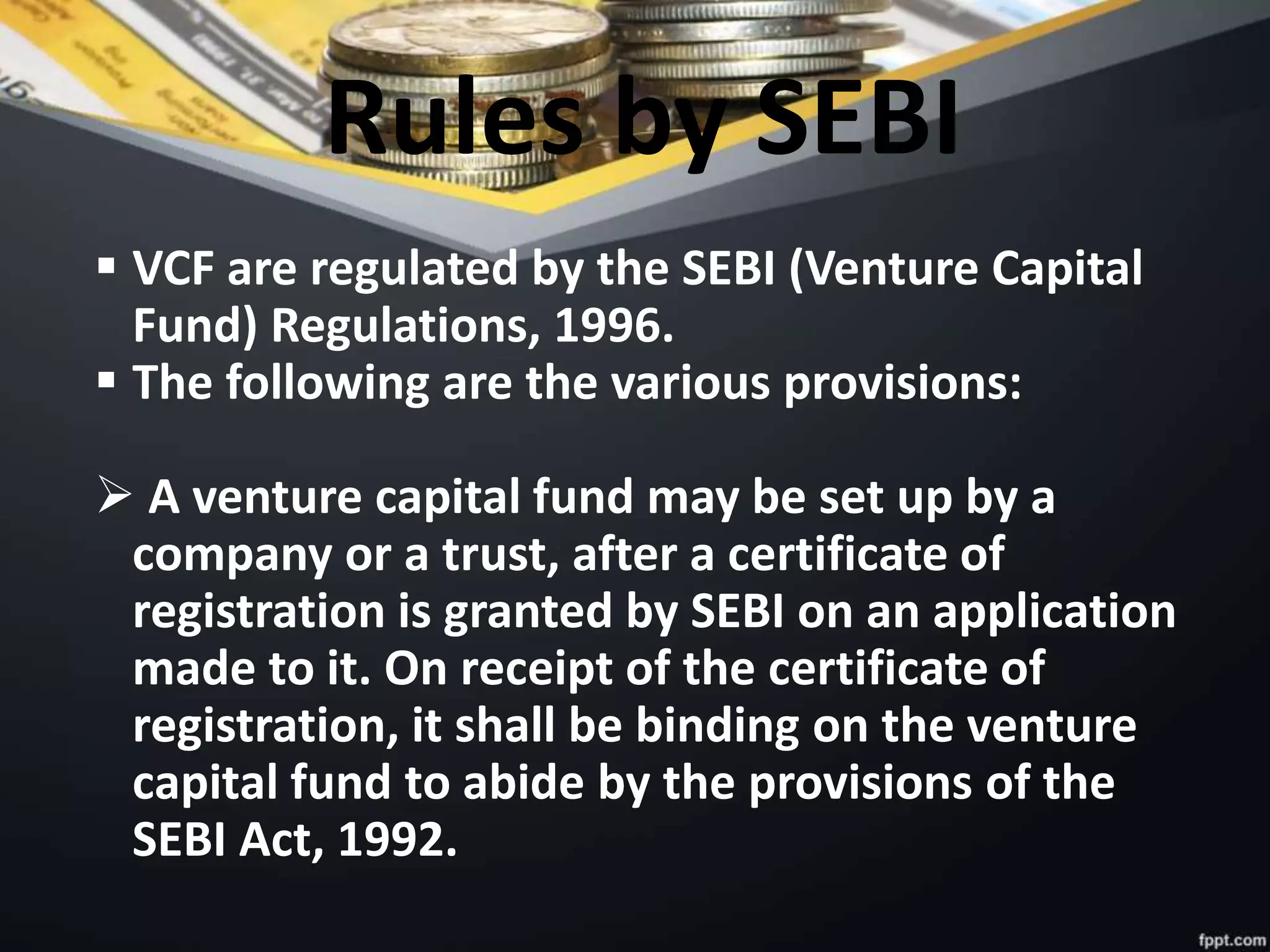 Rules by SEBI
 VCF are regulated by the SEBI (Venture Capital
Fund) Regulations, 1996.
 The following are the various provisions:
 A venture capital fund may be set up by a
company or a trust, after a certificate of
registration is granted by SEBI on an application
made to it. On receipt of the certificate of
registration, it shall be binding on the venture
capital fund to abide by the provisions of the
SEBI Act, 1992.
 