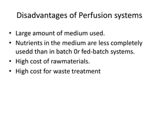 Disadvantages of Perfusion systems
• Large amount of medium used.
• Nutrients in the medium are less completely
usedd than in batch 0r fed-batch systems.
• High cost of rawmaterials.
• High cost for waste treatment
 