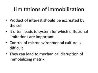 Limitations of immobilization
• Product of interest should be excreated by
the cell
• It often leads to system for which diffusional
limitations are important.
• Control of microenvironmental culture is
difficult
• They can lead to mechanical disruption of
immobilizing matrix
 