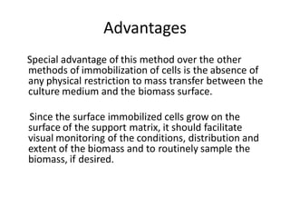 Advantages
Special advantage of this method over the other
methods of immobilization of cells is the absence of
any physical restriction to mass transfer between the
culture medium and the biomass surface.
Since the surface immobilized cells grow on the
surface of the support matrix, it should facilitate
visual monitoring of the conditions, distribution and
extent of the biomass and to routinely sample the
biomass, if desired.
 