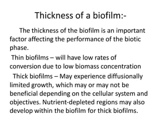 Thickness of a biofilm:-
The thickness of the biofilm is an important
factor affecting the performance of the biotic
phase.
Thin biofilms – will have low rates of
conversion due to low biomass concentration
Thick biofilms – May experience diffusionally
limited growth, which may or may not be
beneficial depending on the cellular system and
objectives. Nutrient-depleted regions may also
develop within the biofilm for thick biofilms.
 
